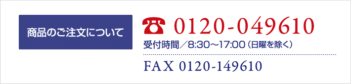 商品のご注文について TEL 0120-049610 受付時間／8：30～17：00（日曜を除く） FAX 0120-149610