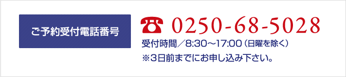 ご予約受付電話番号 TEL 0250-68-5028 受付時間／8：30～17：00（日曜を除く） ※３日前までにお申し込み下さい。